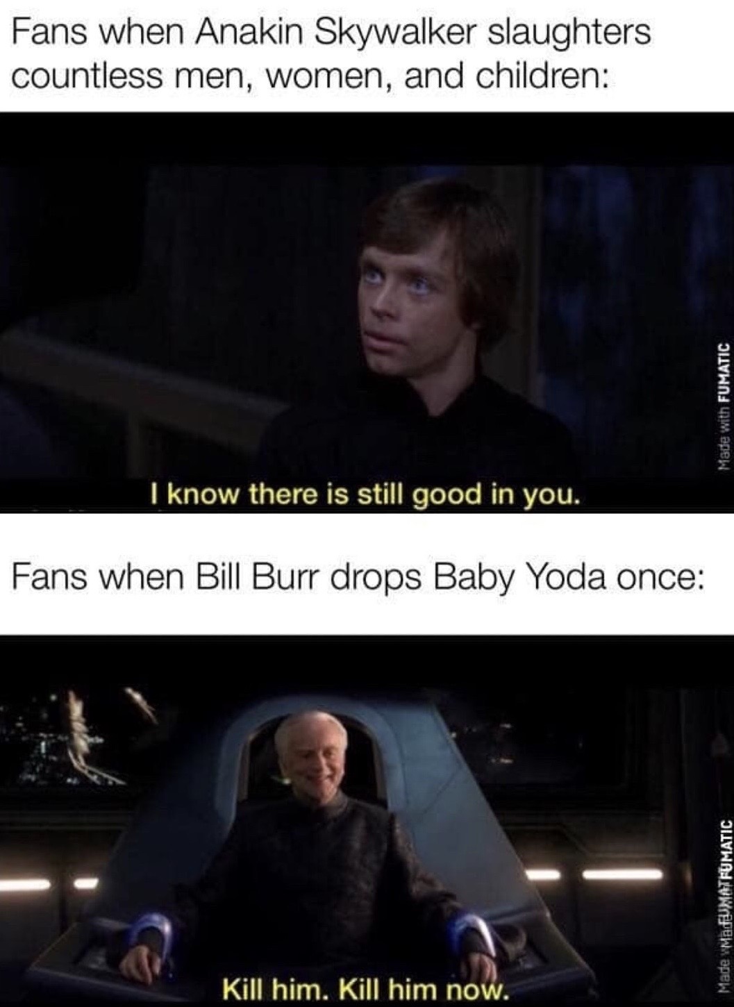 kill him kill him now - Fans when Anakin Skywalker slaughters countless men, women, and children Made with Fumatic I know there is still good in you. Fans when Bill Burr drops Baby Yoda once Made MadUMATFUMATIC Kill him. Kill him now.