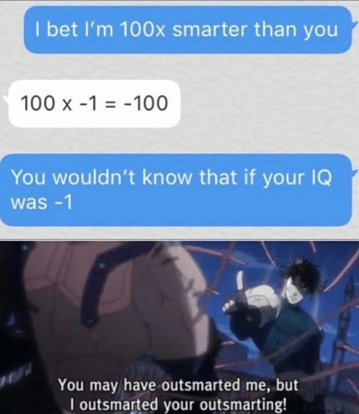 you may have outsmarted me but i outsmarted your outsmarting - I bet I'm 100x smarter than you 100 x1 100 You wouldn't know that if your Iq was 1 You may have outsmarted me, but I outsmarted your outsmarting!