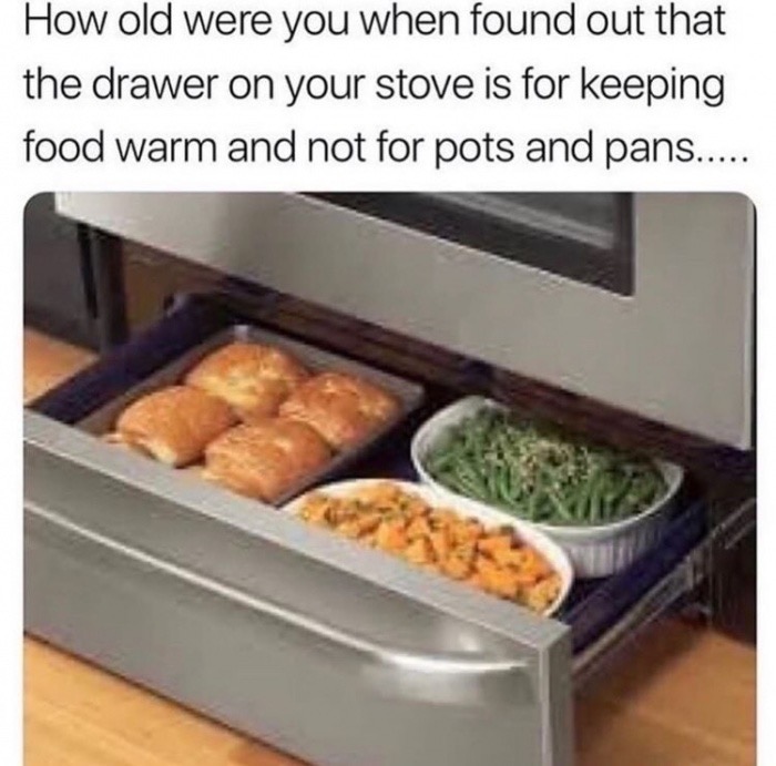 old were you when you found out - How old were you when found out that the drawer on your stove is for keeping food warm and not for pots and pans.....