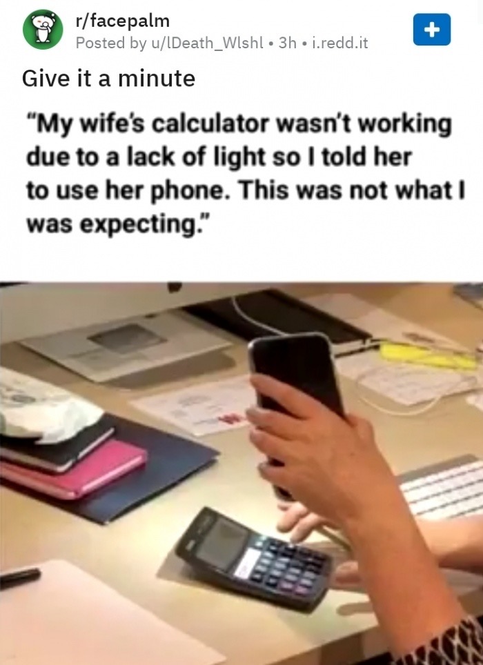 told my wife to use her phone valulator - rfacepalm Posted by ulDeath_Wishl 3h j.redd.it Give it a minute "My wife's calculator wasn't working due to a lack of light so I told her to use her phone. This was not what I was expecting."
