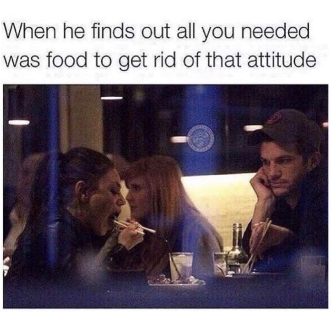 he finds out all you needed - When he finds out all you needed was food to get rid of that attitude