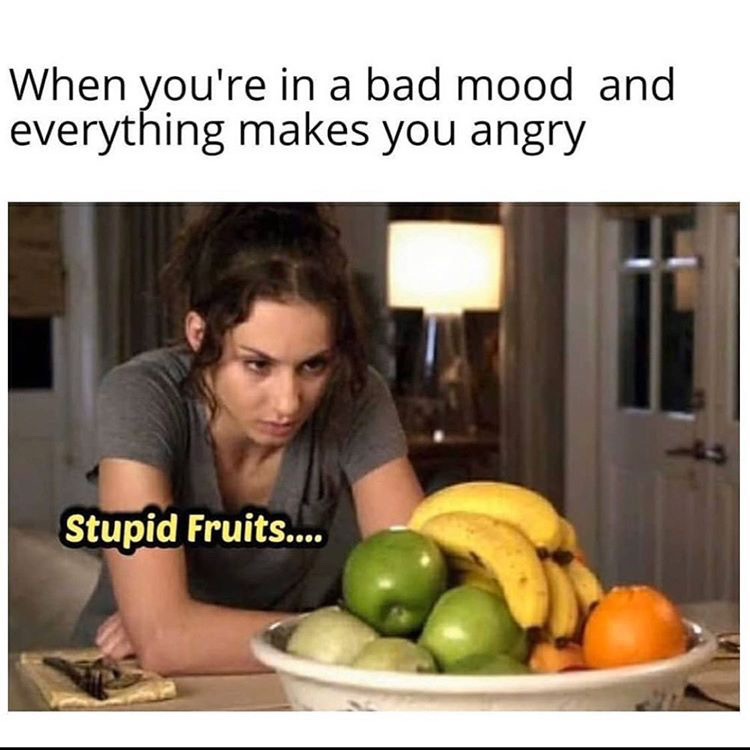 you on your period - When you're in a bad mood and everything makes you angry Stupid Fruits....