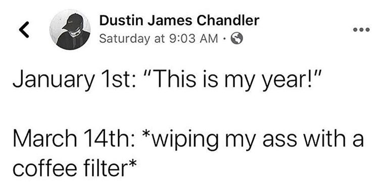 my year wiping my ass - Dustin James Chandler Saturday at January 1st "This is my year!" March 14th wiping my ass with a coffee filter