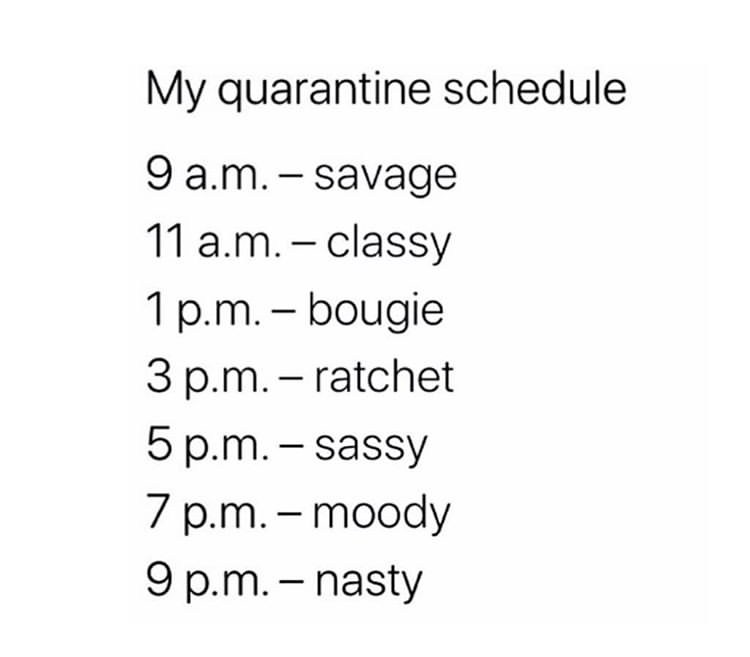 angle - My quarantine schedule 9 a.m. savage 11 a.m. classy 1 p.m. bougie 3 p.m. ratchet 5 p.m. sassy 7 p.m. moody 9 p.m. nasty