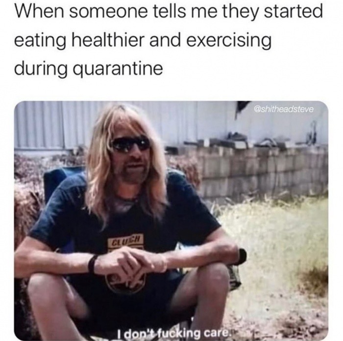 When someone tells me they started eating healthier and exercising during quarantine I don't fucking care. - tiger king