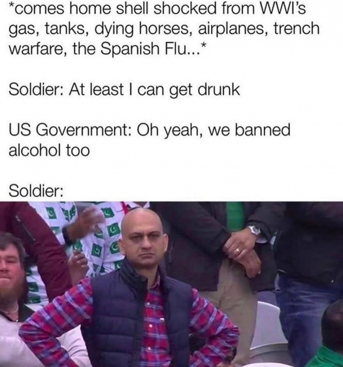 comes home shell shocked from Wwi'S gas, tanks, dying horses, airplanes, trench warfare, the Spanish Flu... Soldier At least I can get drunk Us Government Oh yeah, we banned alcohol too Soldier