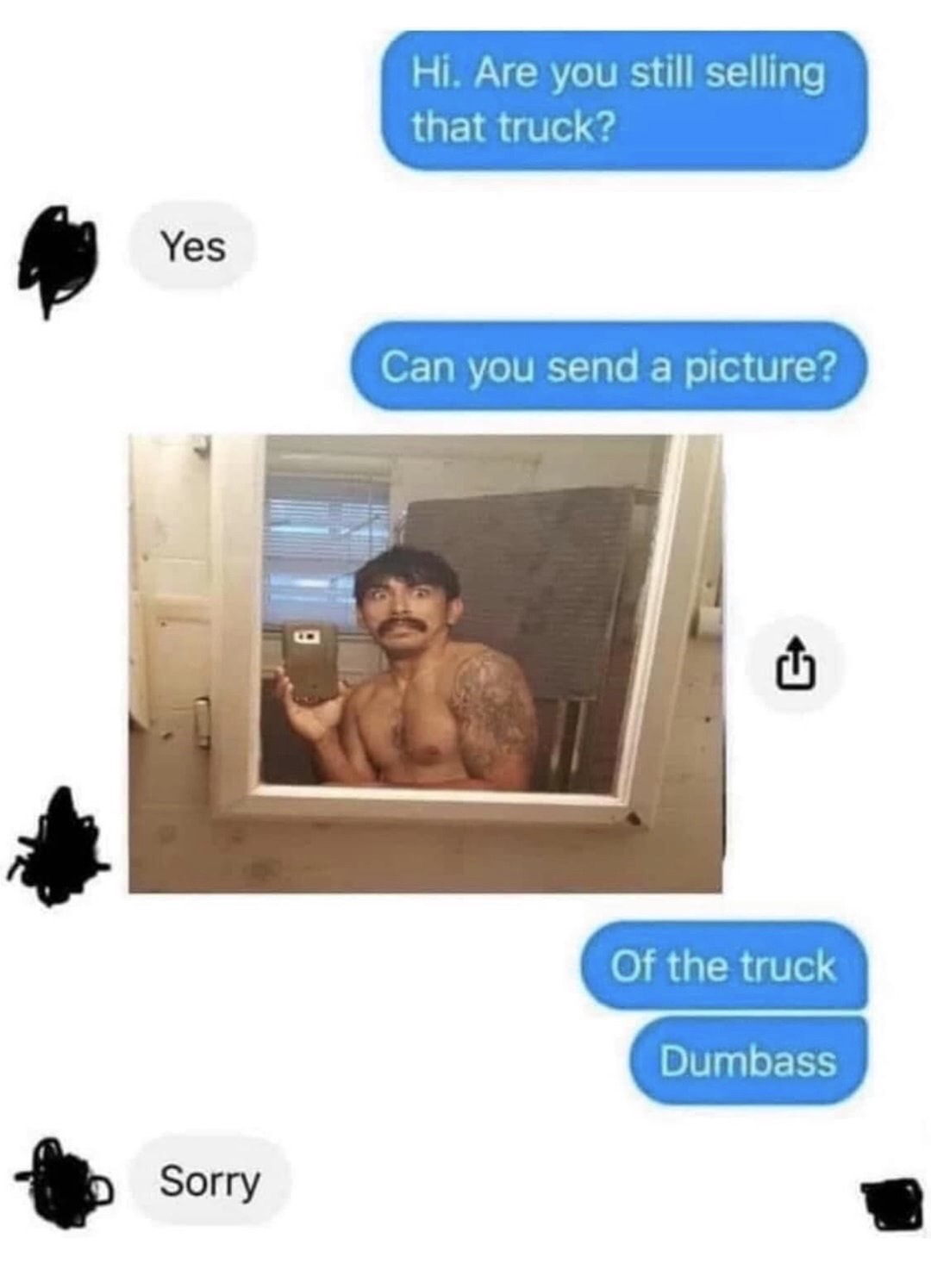 send a picture of the truck dumbass - Hi. Are you still selling that truck? Yes Can you send a picture? 6 Of the truck Dumbass Sorry