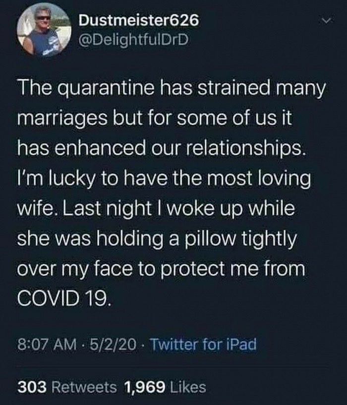 The quarantine has strained many marriages but for some of us it has enhanced our relationships. I'm lucky to have the most loving wife. Last night I woke up while she was holding a pillow tightly over my face to protect me from COVID-19