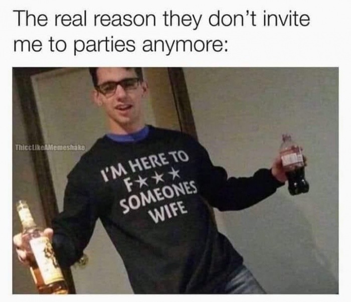 im here to fuck someones wife meme - The real reason they don't invite me to parties anymore ThiccAMemeshake I'M Here To F Someones Wife