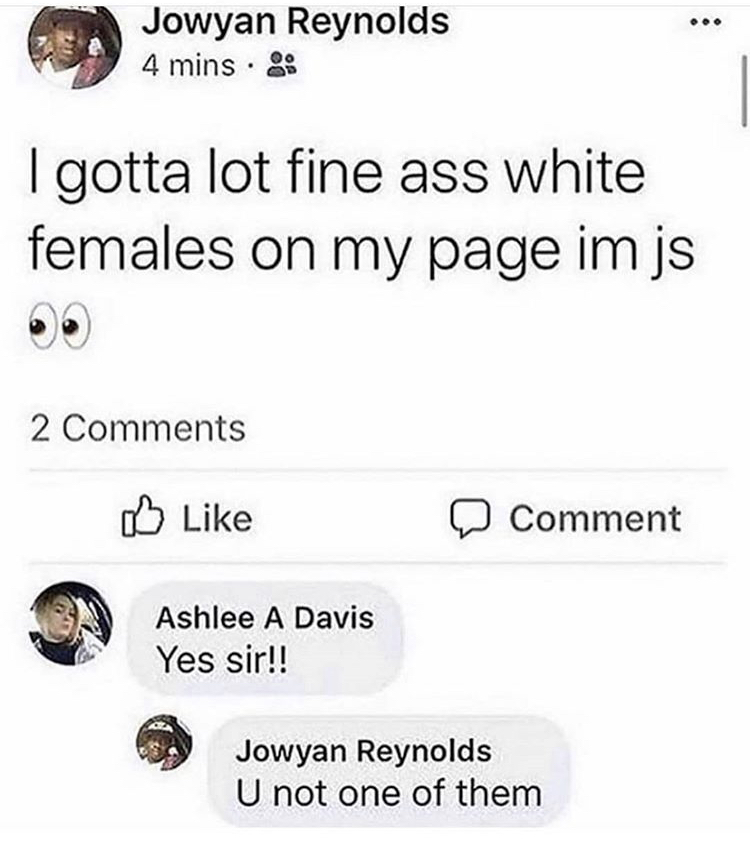 Jowyan Reynolds 4 mins . I gotta lot fine ass white females on my page im js 2 Comment Ashlee A Davis Yes sir!! Jowyan Reynolds U not one of them