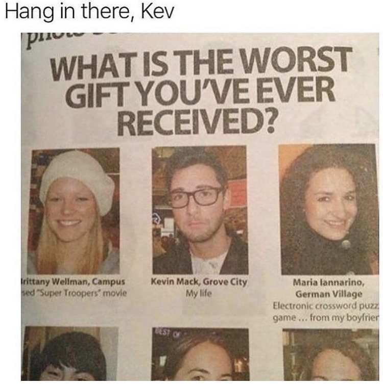newspaper - Hang in there, Kev What Is The Worst Gift You'Ve Ever Received? Irittany Wellman, Campus hed "Super Troopers' movie Kevin Mack, Grove City My life Maria lannarino, German Village Electronic crossword puzz game...from my boyfrier Esto