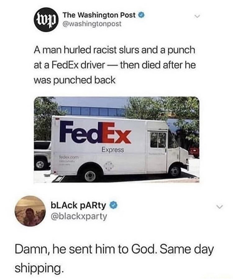 fed ex meme - > The Washington Post A man hurled racist slurs and a punch at a FedEx driver then died after he was punched back FedEx un Express fedex.com bLACK PARty Damn, he sent him to God. Same day shipping.