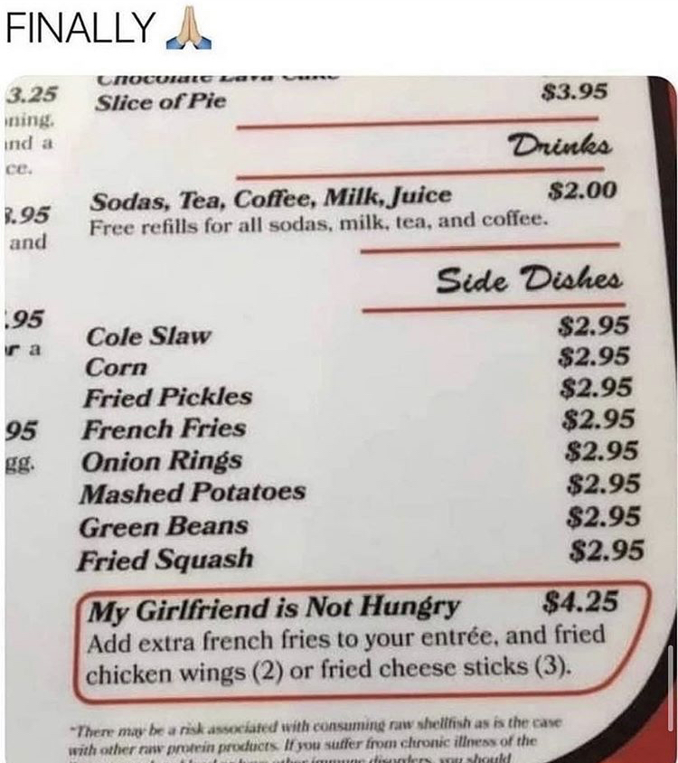 my girlfriend's not hungry menu item - Finally Cnoc wave Slice of Pie $3.95 3.25 ning ind a ce. Drinks 2.95 and Sodas, Tea, Coffee, Milk, Juice $2.00 Free refills for all sodas, milk, tea, and coffee. Side Dishes 95 95 Cole Slaw $2.95 Corn $2.95 Fried Pic