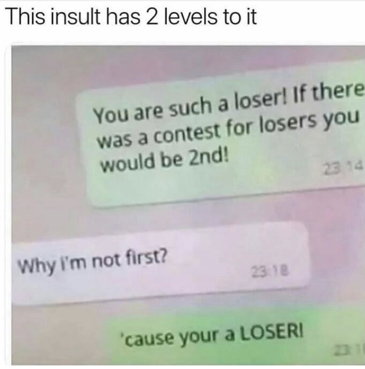 you are a joke - This insult has 2 levels to it You are such a loser! If there was a contest for losers you would be 2nd! Why i'm not first? 23.18 'cause your a Loseri