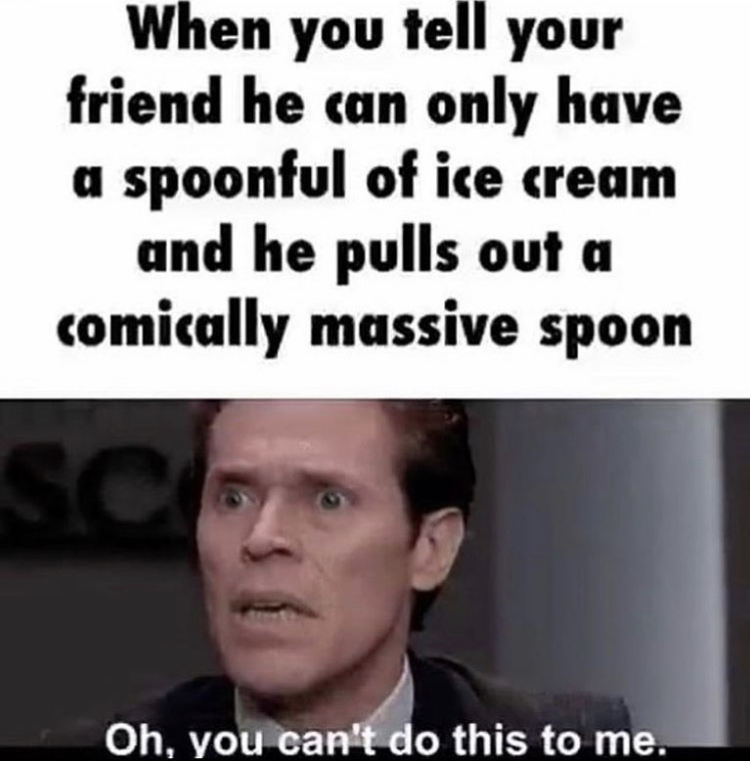 man - When you tell your friend he can only have a spoonful of ice cream and he pulls out a comically massive spoon Sc Oh, you can't do this to me.