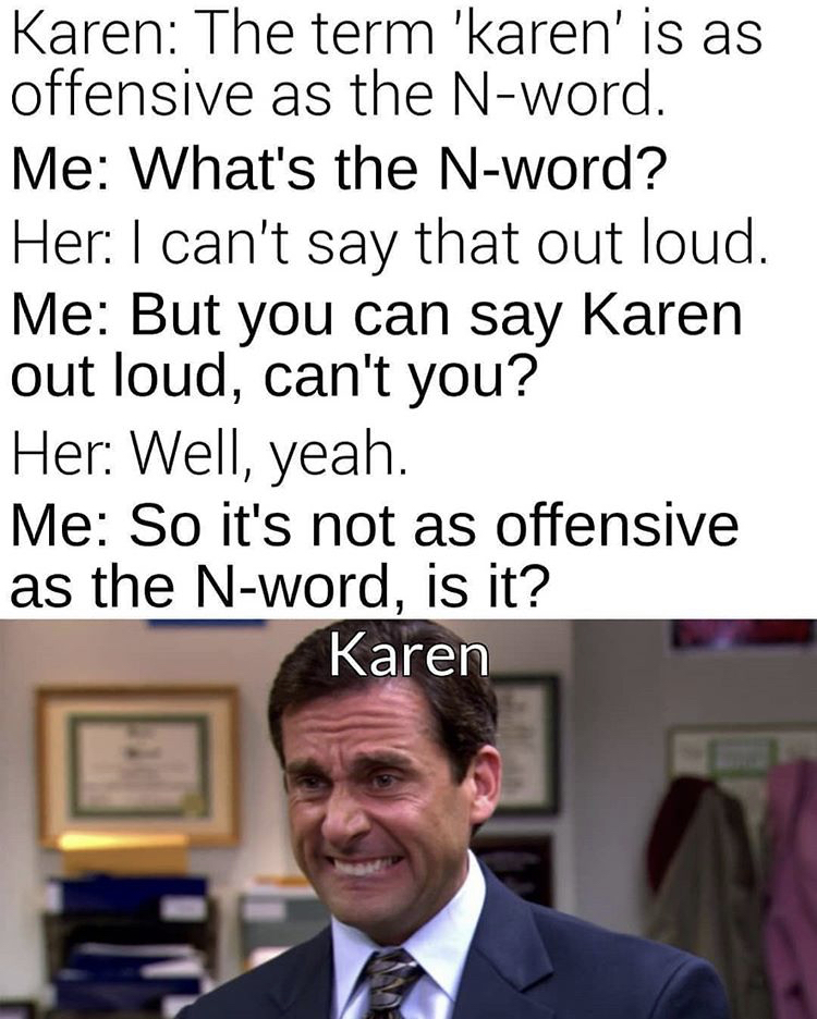 michael scott biting lip - Karen The term 'karen' is as offensive as the Nword. Me What's the Nword? Her I can't say that out loud. Me But you can say Karen out loud, can't you? Her Well, yeah. Me So it's not as offensive as the Nword, is it? Karen