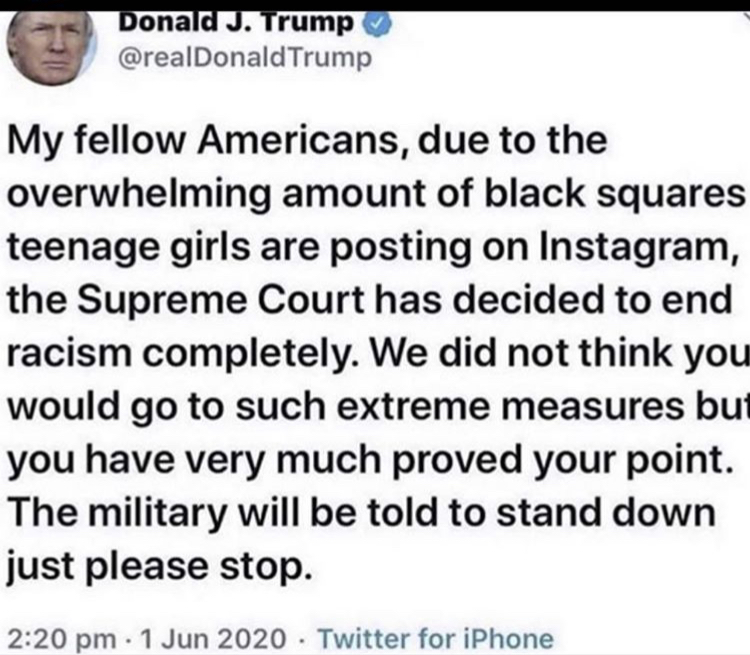 Donald J. Trump Trump My fellow Americans, due to the overwhelming amount of black squares teenage girls are posting on Instagram, the Supreme Court has decided to end racism completely. We did not think you would go to such extreme measures but you have…