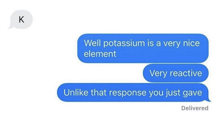 k response meme - K Well potassium is a very nice element Very reactive Un that response you just gave Delivered