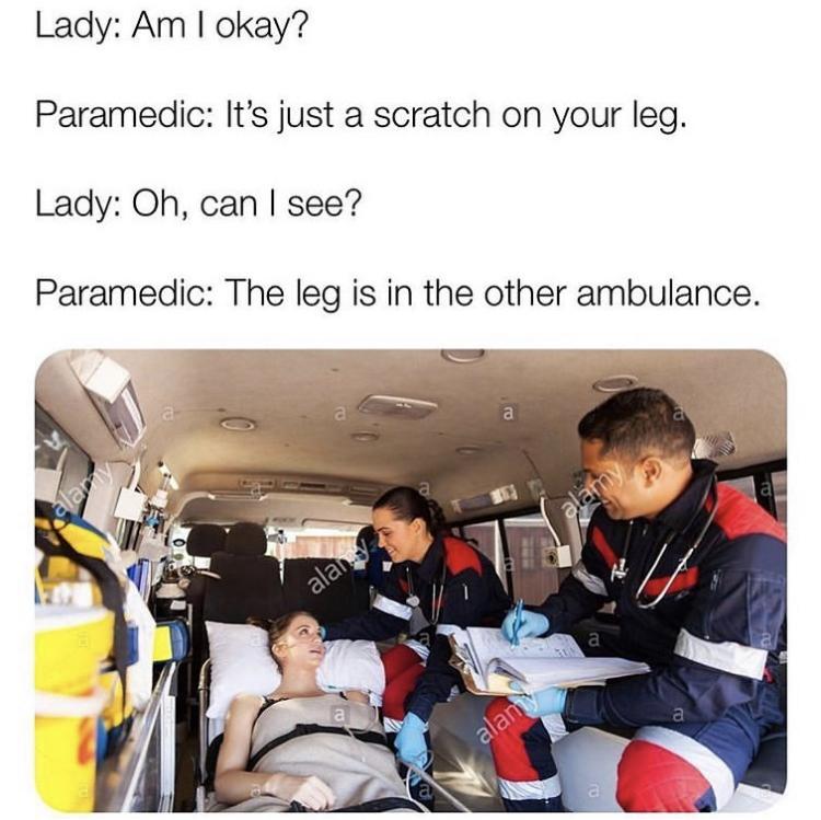 paramedic memes - Lady Am I okay? Paramedic It's just a scratch on your leg. Lady Oh, can I see? Paramedic The leg is in the other ambulance. alar alan alam