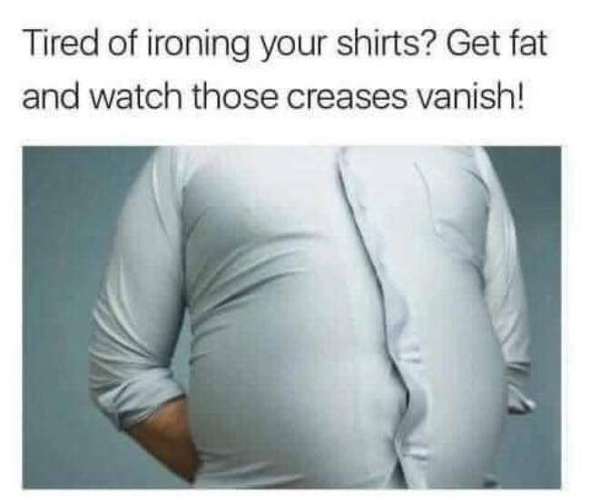 tired of ironing shirts - Tired of ironing your shirts? Get fat and watch those creases vanish!