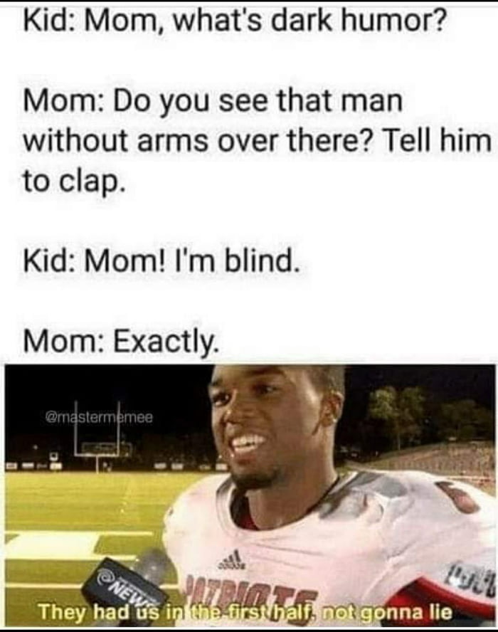 dark humor memes - Kid Mom, what's dark humor? Mom Do you see that man without arms over there? Tell him to clap. Kid Mom! I'm blind. Mom Exactly News They had us in the first half not gonna lie