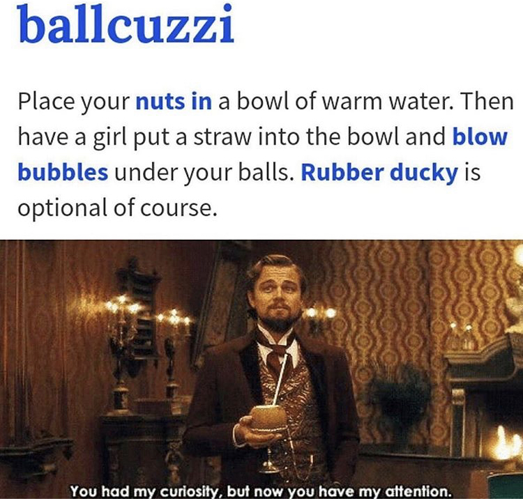 ballcuzzi meme - ballcuzzi Place your nuts in a bowl of warm water. Then have a girl put a straw into the bowl and blow bubbles under your balls. Rubber ducky is optional of course. You had my curiosity, but now you have my attention.