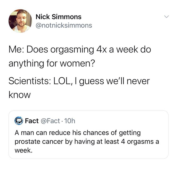 document - Nick Simmons Me Does orgasming 4x a week do anything for women? Scientists Lol, I guess we'll never know Fact 10h A man can reduce his chances of getting prostate cancer by having at least 4 orgasms a week.