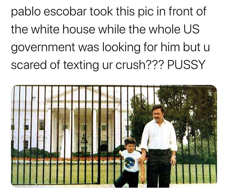 white house - pablo escobar took this pic in front of the white house while the whole Us government was looking for him but u scared of texting ur crush??? Pussy