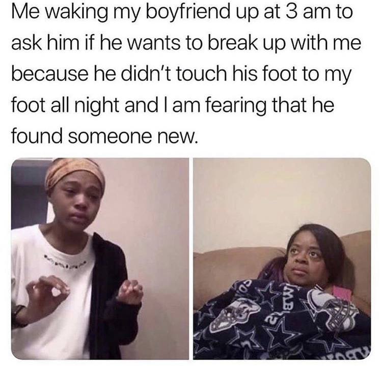 relationship memes - Me waking my boyfriend up at 3 am to ask him if he wants to break up with me because he didn't touch his foot to my foot all night and I am fearing that he found someone new. os W