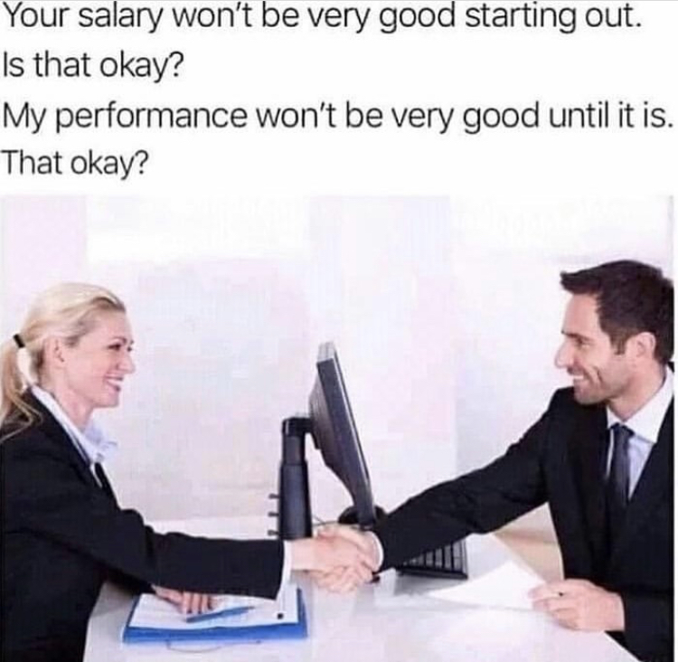 Your salary won't be very good starting out. Is that okay? My performance won't be very good until it is. That okay?