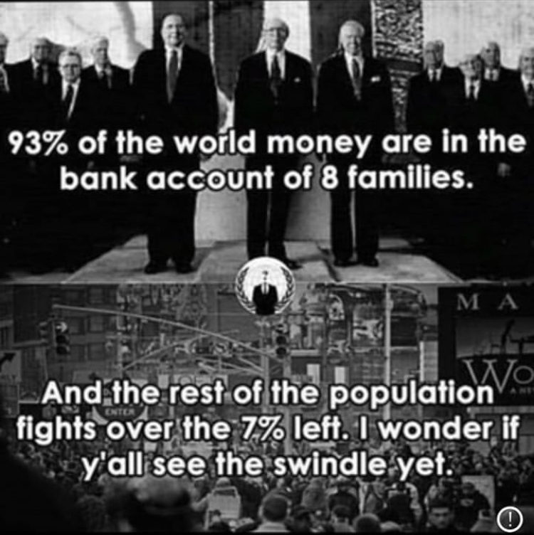 93% of the world money are in the bank account of 8 families. M A And the rest of the population Vo fights over the 7% left. I wonder if y'all see the swindle yet.