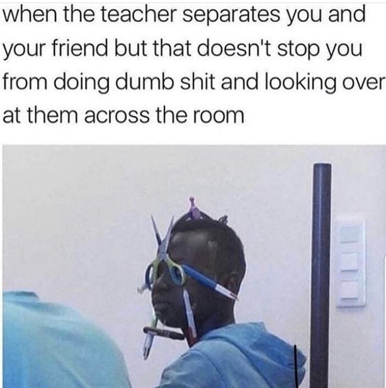 teacher separates you and your friend - when the teacher separates you and your friend but that doesn't stop you from doing dumb shit and looking over at them across the room
