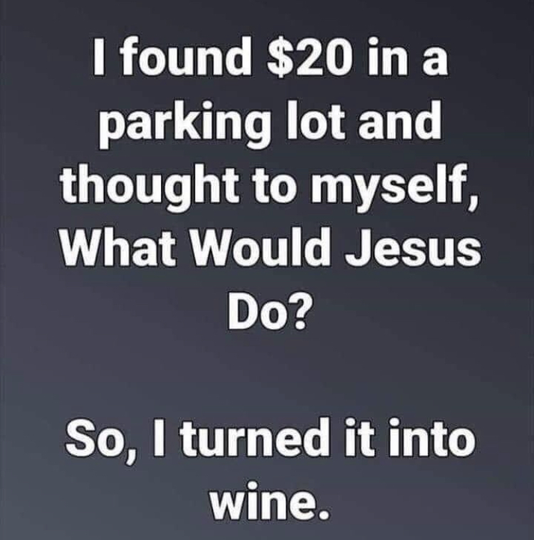 food for thought - I found $20 in a parking lot and thought to myself, What Would Jesus Do? So, I turned it into wine.