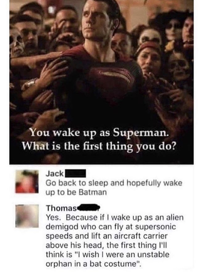 you wake up as superman - You wake up as Superman. What is the first thing you do? Jack Go back to sleep and hopefully wake up to be Batman Thomas Yes. Because if I wake up as an alien demigod who can fly at supersonic speeds and lift an aircraft carrier 