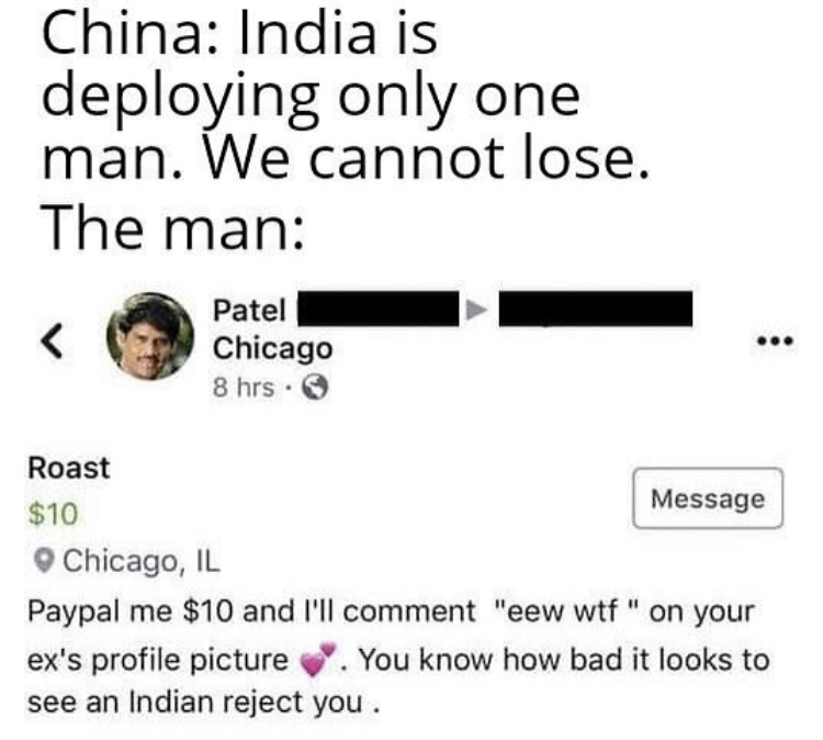 document - China India is deploying only one man. We cannot lose. The man Patel Chicago 8 hrs. Roast $10 Message Chicago, Il Paypal me $10 and I'll comment "eew wtf" on your ex's profile picture. You know how bad it looks to see an Indian reject you.