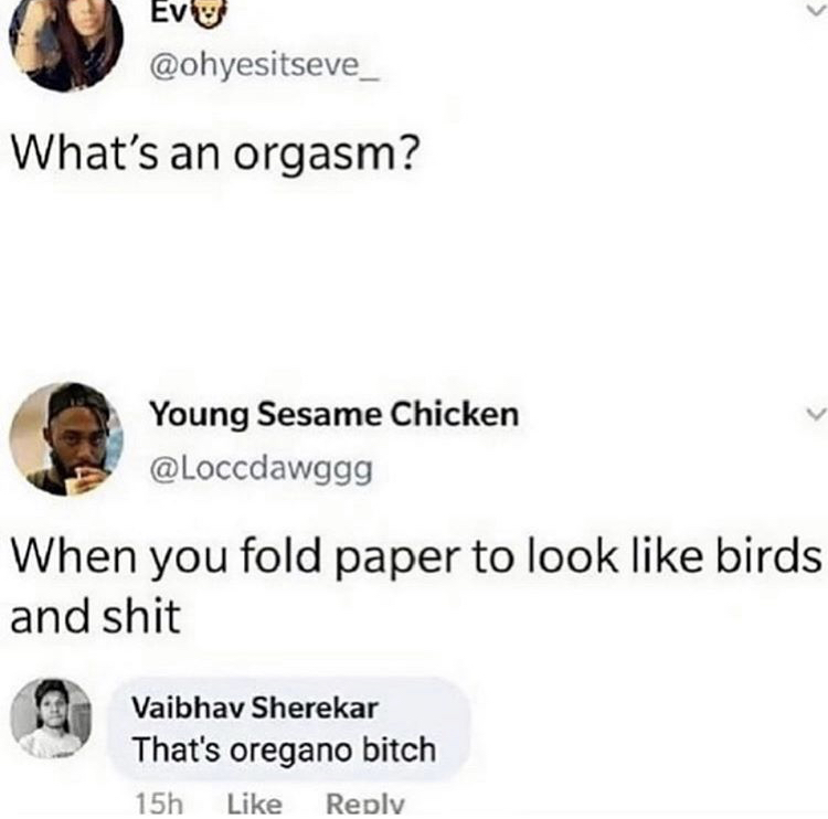 document - What's an orgasm? Young Sesame Chicken When you fold paper to look birds and shit Vaibhav Sherekar That's oregano bitch 15h