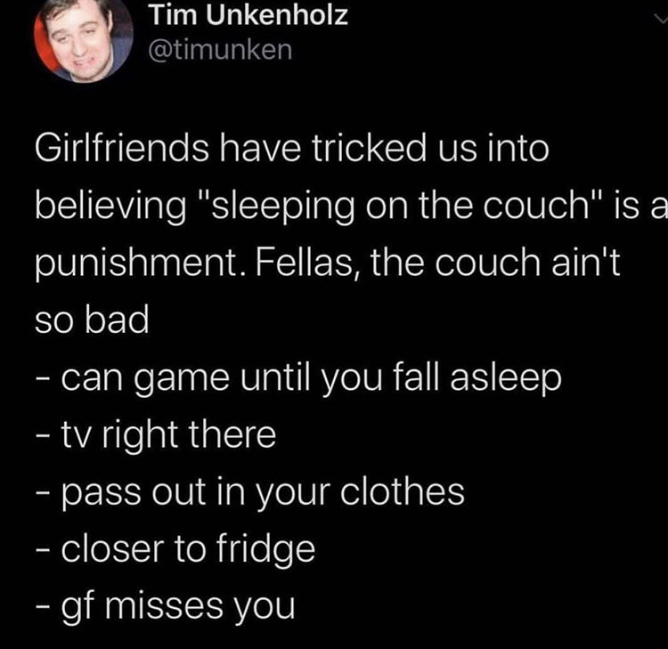 atmosphere - Tim Unkenholz Girlfriends have tricked us into believing "sleeping on the couch" is a punishment. Fellas, the couch ain't so bad can game until you fall asleep tv right there pass out in your clothes closer to fridge gf misses you