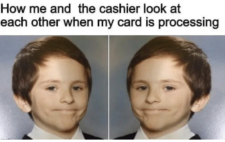 How me and the cashier look at each other when my card is processing