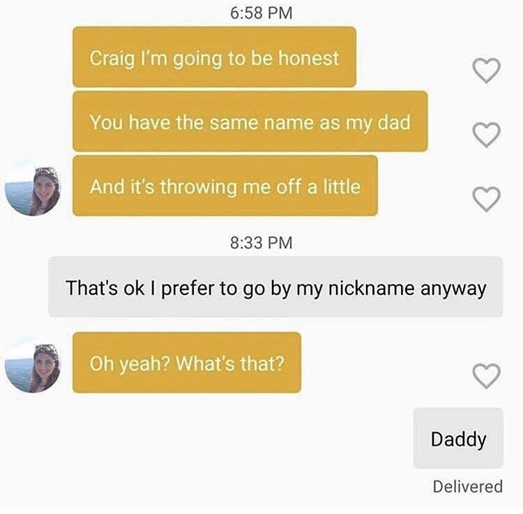 Craig I'm going to be honest You have the same name as my dad And it's throwing me off a little That's ok I prefer to go by my nickname anyway Oh yeah? What's that? Daddy Delivered