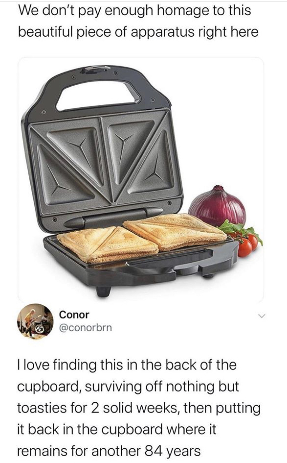 toastie maker - We don't pay enough homage to this beautiful piece of apparatus right here > Conor I love finding this in the back of the cupboard, surviving off nothing but toasties for 2 solid weeks, then putting it back in the cupboard where it remains