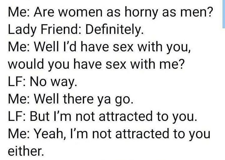 Me Are women as horny as men? Lady Friend Definitely. Me Well I'd have sex with you, would you have sex with me? Lf No way. Me Well there ya go. Lf But I'm not attracted to you. Me Yeah, I'm not attracted to you either.