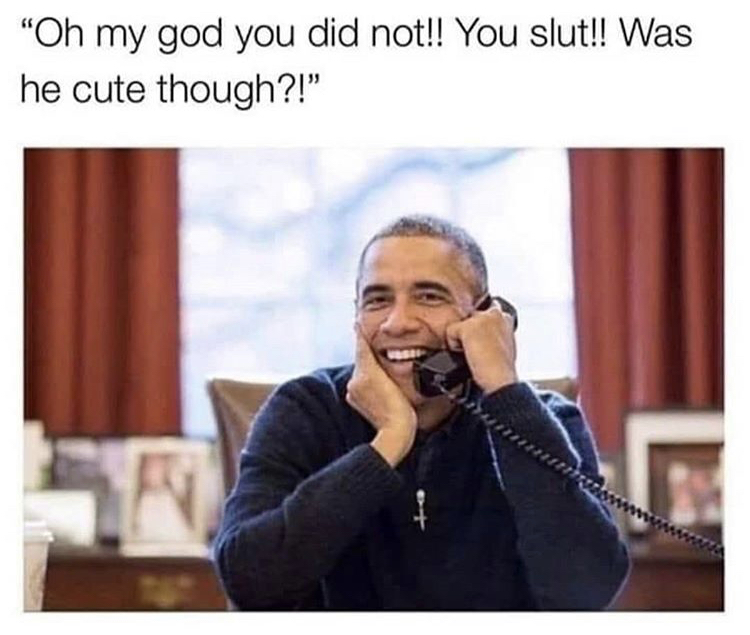 good obama - "Oh my god you did not!! You slut!! Was he cute though?!"