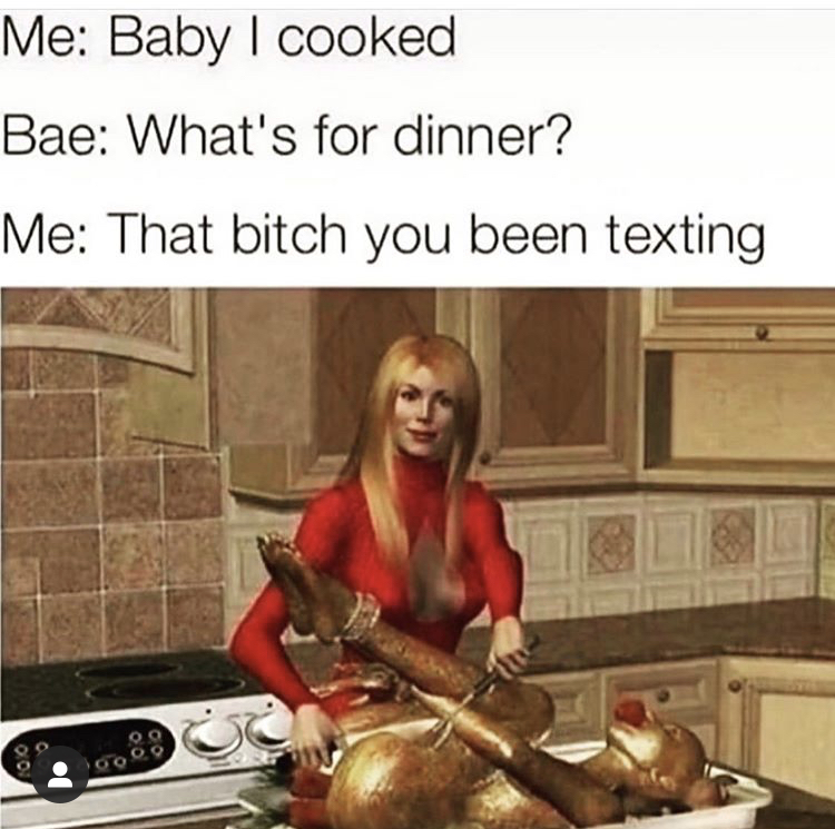what's for dinner that bitch you been texting - Me Baby I cooked Bae What's for dinner? Me That bitch you been texting 00