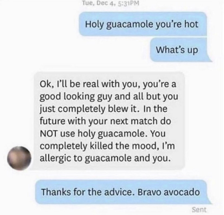 document - Tue, Dec 4. Pm Holy guacamole you're hot What's up Ok, I'll be real with you, you're a good looking guy and all but you just completely blew it. In the future with your next match do Not use holy guacamole. You completely killed the mood, I'm a