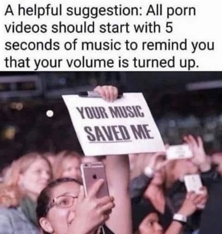 your music saved me meme - A helpful suggestion All porn videos should start with 5 seconds of music to remind you that your volume is turned up. Your Music Saved Me