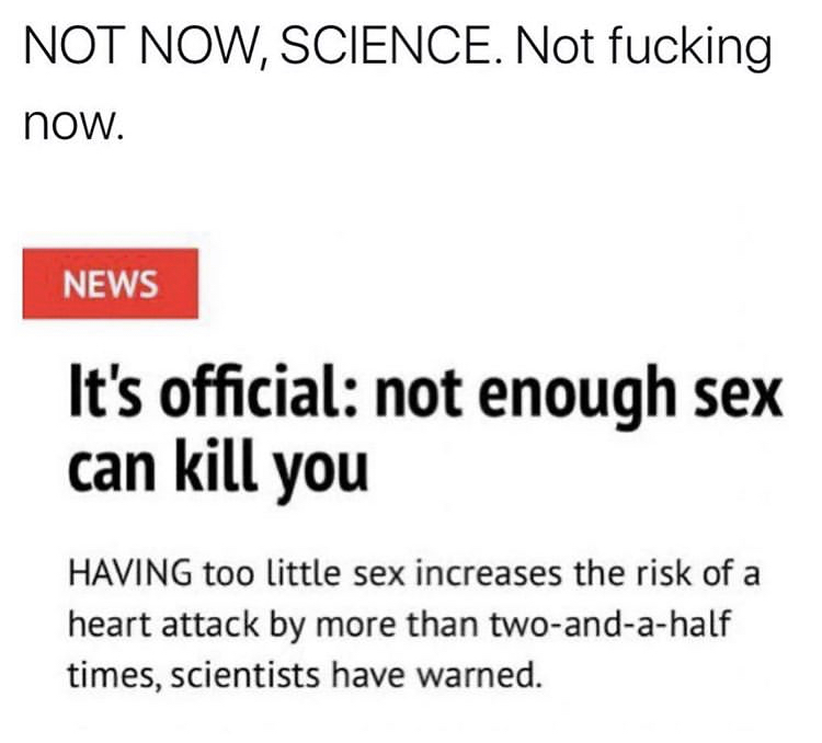 document - Not Now, Science. Not fucking now. News It's official not enough sex can kill you Having too little sex increases the risk of a heart attack by more than twoandahalf times, scientists have warned.