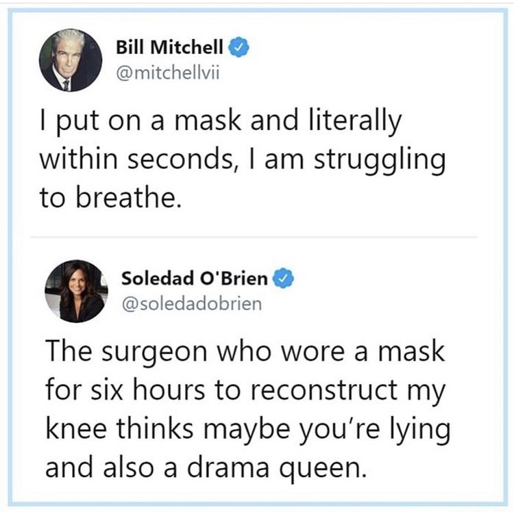 angle - Bill Mitchell I put on a mask and literally within seconds, I am struggling to breathe. Soledad O'Brien The surgeon who wore a mask for six hours to reconstruct my knee thinks maybe you're lying and also a drama queen.
