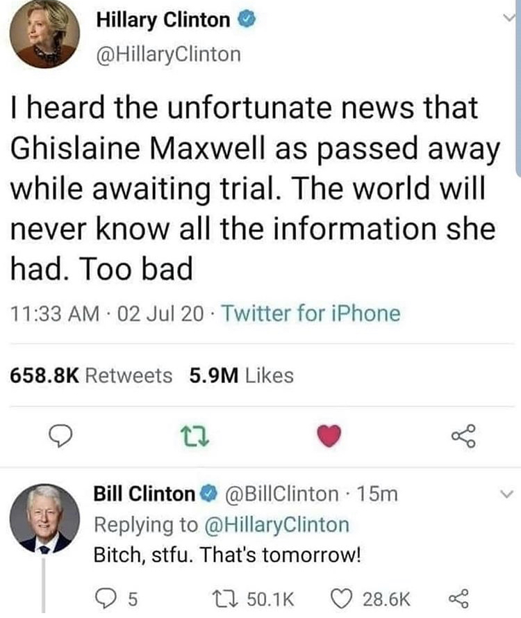 document - Hillary Clinton Clinton I heard the unfortunate news that Ghislaine Maxwell as passed away while awaiting trial. The world will never know all the information she had. Too bad 02 Jul 20 Twitter for iPhone 5.9M L Bill Clinton 15m Clinton Bitch, 