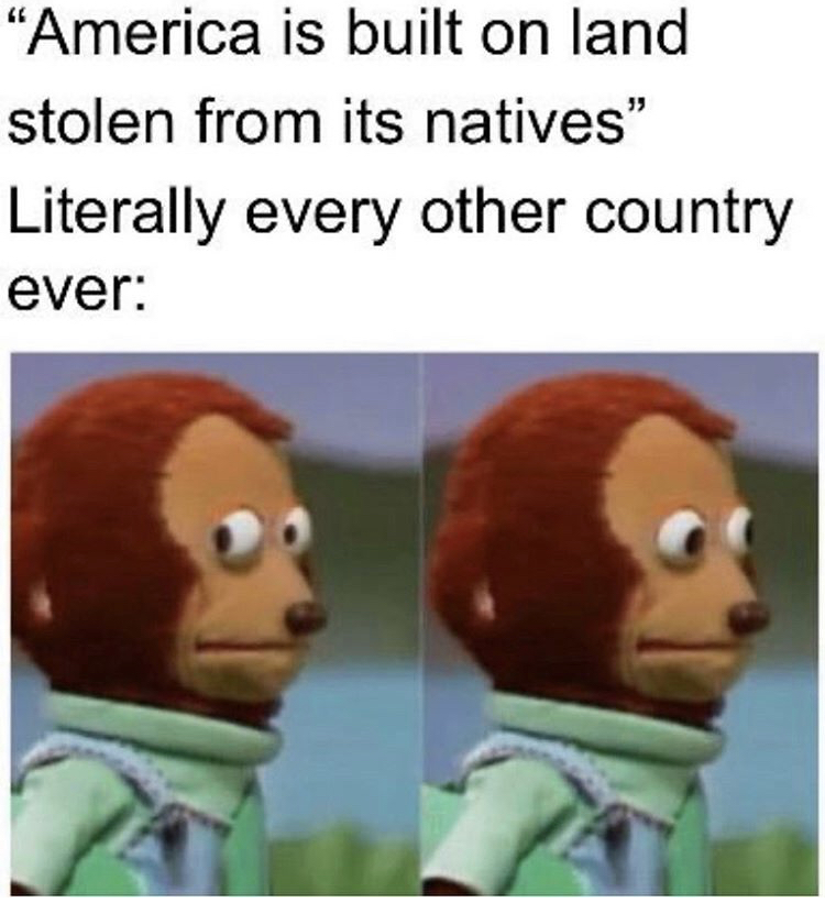 you find out your normal daily lifestyle - America is built on land stolen from its natives" Literally every other country ever