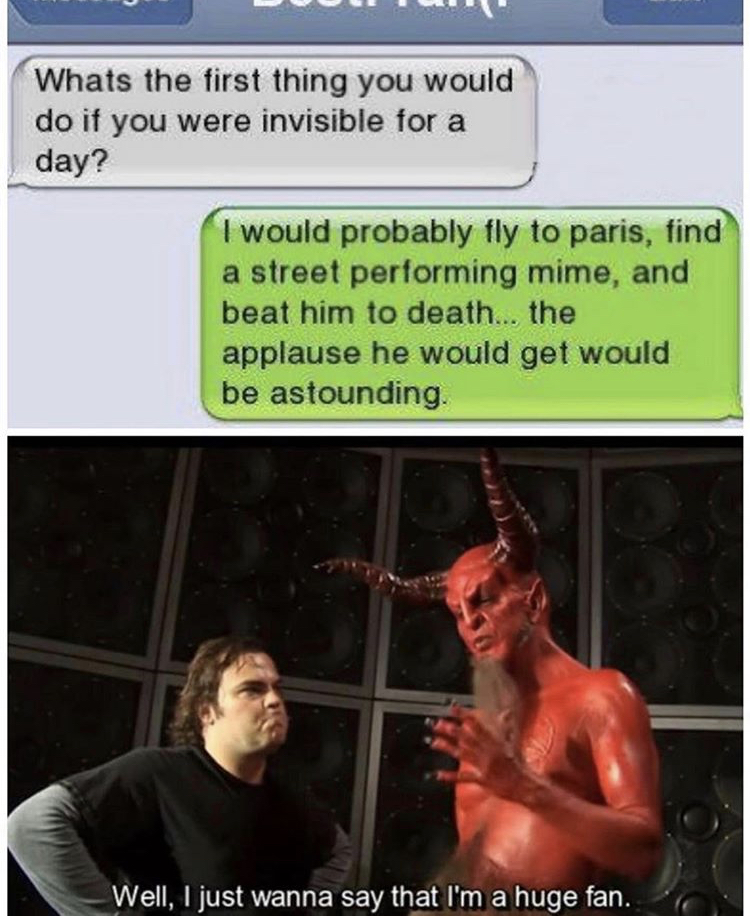 satan huge fan meme - Whats the first thing you would do if you were invisible for a day? I would probably fly to paris, find a street performing mime, and beat him to death... the applause he would get would be astounding Well, I just wanna say that I'm 